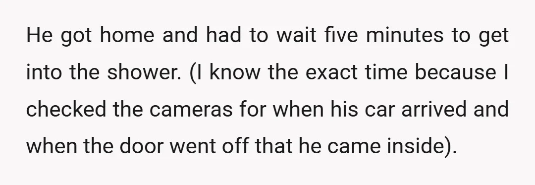He got home and had to wait five minutes to get into the shower. (I know the exact time because I checked the cameras for when his car arrived and...