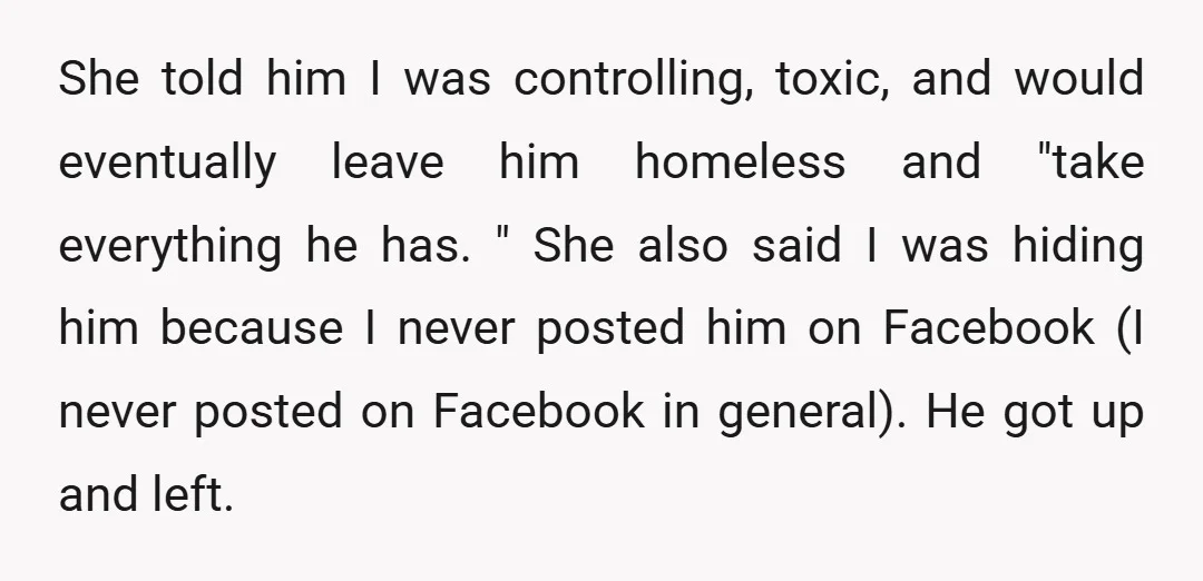 She told him I was controlling, toxic, and would eventually leave him homeless and "take everything he has. " She also said I was hiding him because I never posted...