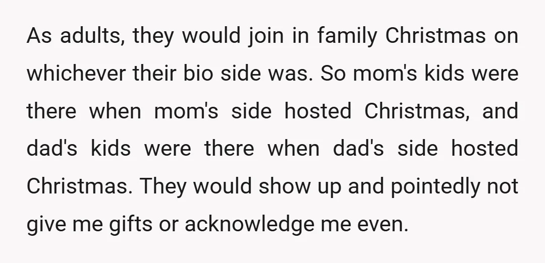 As adults, they would join in family Christmas on whichever their bio side was. So mom's kids were there when mom's side hosted Christmas, and dad's kids were there when...