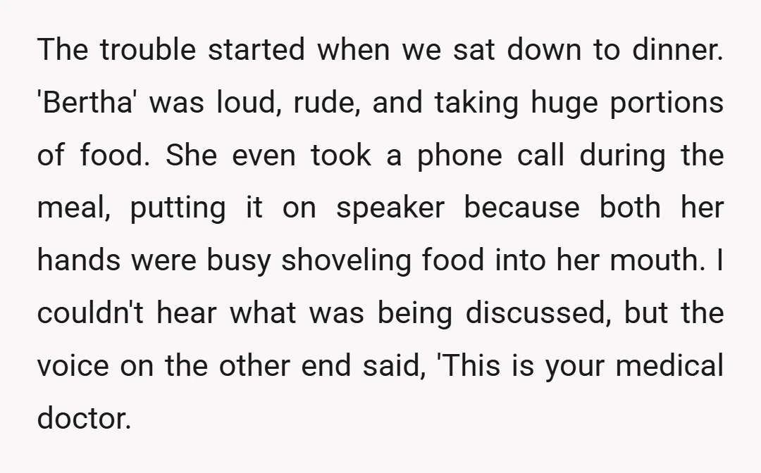The trouble started when we sat down to dinner. 'Bertha' was loud, rude, and taking huge portions of food. She even took a phone call during the meal, putting it...
