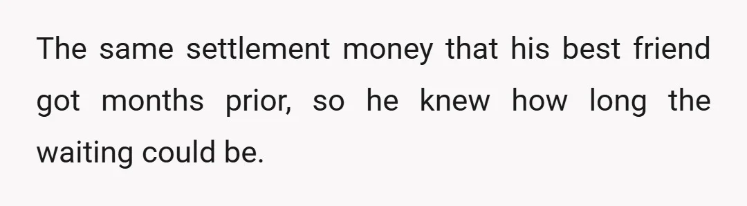 The same settlement money that his best friend got months prior, so he knew how long the waiting could be.