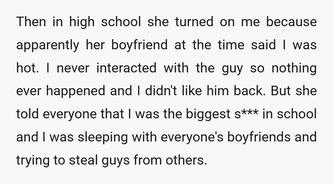 Then in high school she turned on me because apparently her boyfriend at the time said I was hot. I never interacted with the guy so nothing ever happened and...