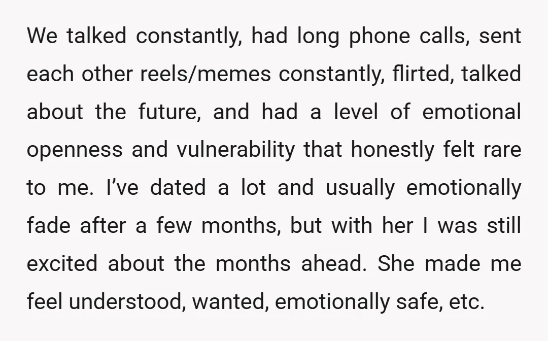 We talked constantly, had long phone calls, sent each other reels/memes constantly, flirted, talked about the future, and had a level of emotional openness and vulnerability that honestly felt rare...