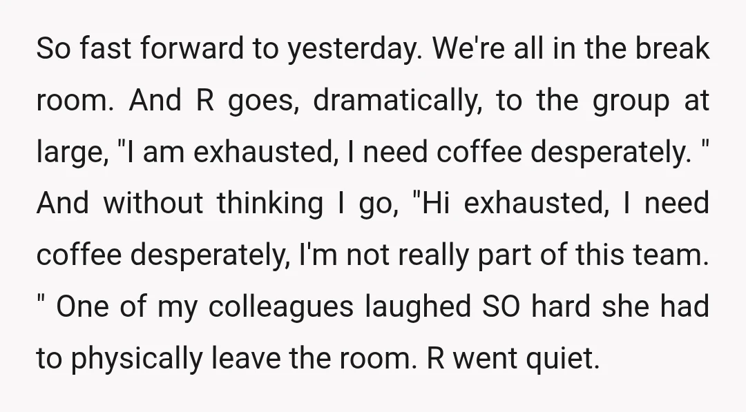 So fast forward to yesterday. We're all in the break room. And R goes, dramatically, to the group at large, "I am exhausted, I need coffee desperately. " And without...