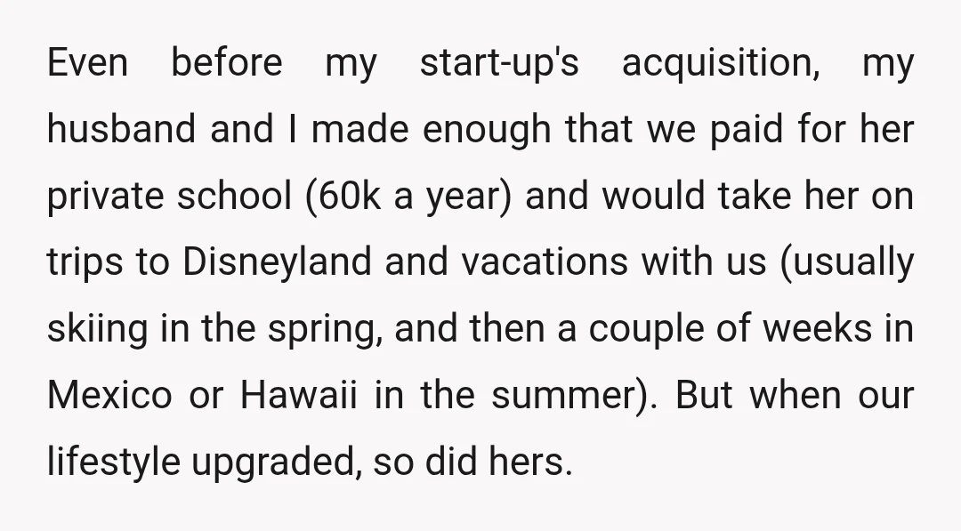 Even before my start-up's acquisition, my husband and I made enough that we paid for her private school (60k a year) and would take her on trips to Disneyland and...