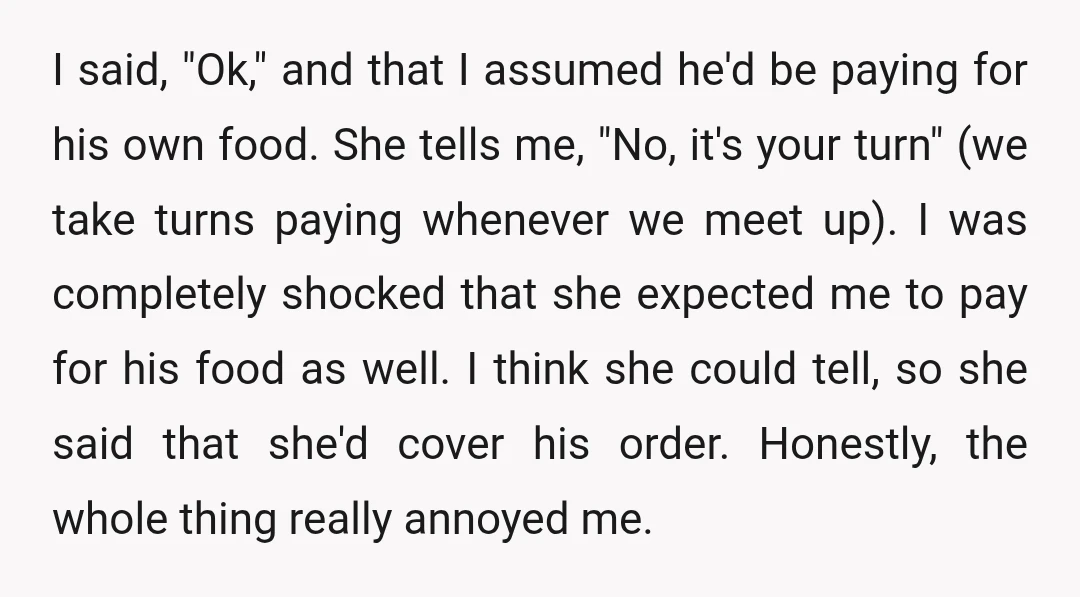 I said, "Ok," and that I assumed he'd be paying for his own food. She tells me, "No, it's your turn" (we take turns paying whenever we meet up). I...