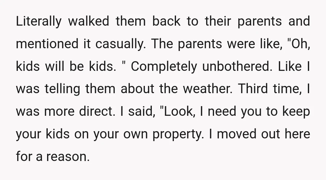 Literally walked them back to their parents and mentioned it casually. The parents were like, "Oh, kids will be kids. " Completely unbothered. Like I was telling them about the...