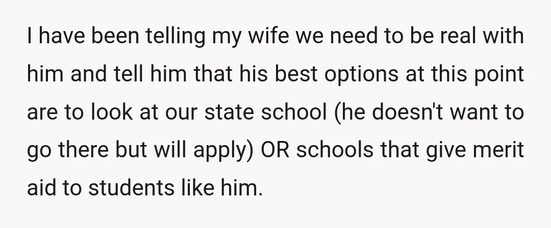 I have been telling my wife we need to be real with him and tell him that his best options at this point are to look at our state school...