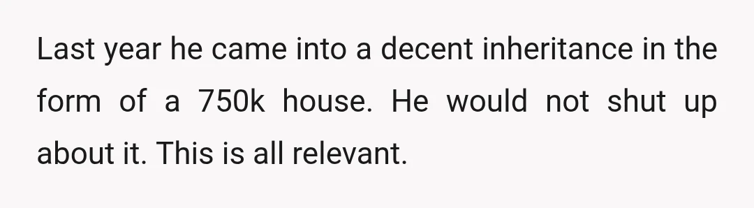 Last year he came into a decent inheritance in the form of a 750k house. He would not shut up about it. This is all relevant.