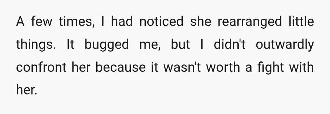 A few times, I had noticed she rearranged little things. It bugged me, but I didn't outwardly confront her because it wasn't worth a fight with her.