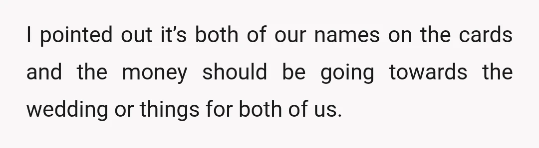 I pointed out it’s both of our names on the cards and the money should be going towards the wedding or things for both of us.