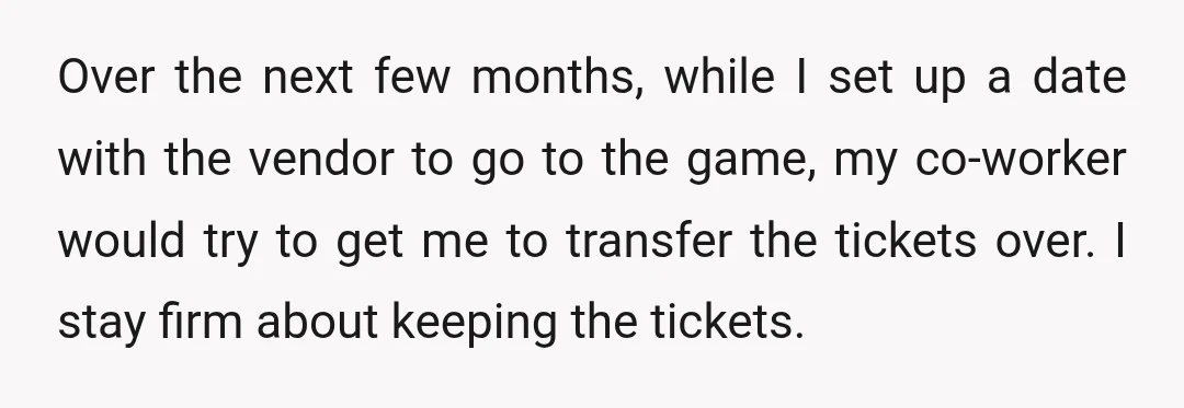Over the next few months, while I set up a date with the vendor to go to the game, my co-worker would try to get me to transfer the tickets...