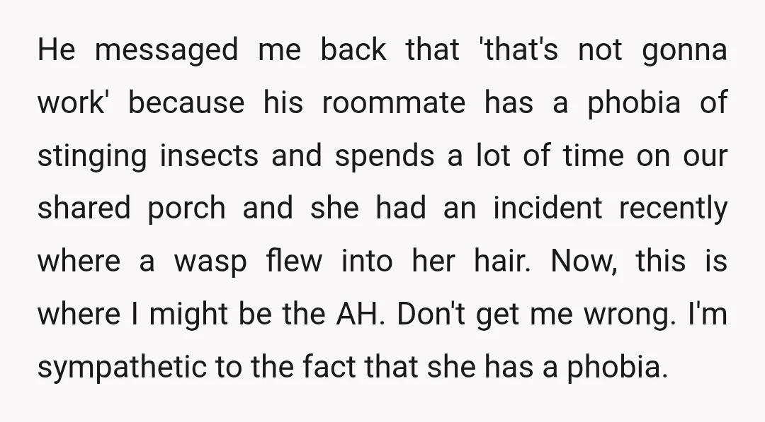 He messaged me back that 'that's not gonna work' because his roommate has a phobia of stinging insects and spends a lot of time on our shared porch and she...