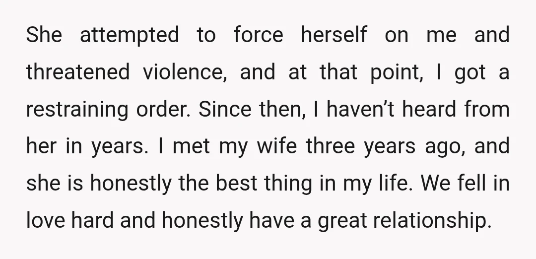 She attempted to force herself on me and threatened violence, and at that point, I got a restraining order. Since then, I haven’t heard from her in years. I met...