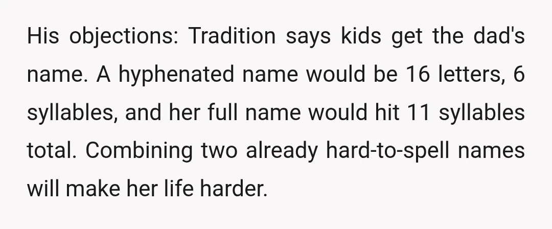 His objections: Tradition says kids get the dad's name. A hyphenated name would be 16 letters, 6 syllables, and her full name would hit 11 syllables total. Combining two already...