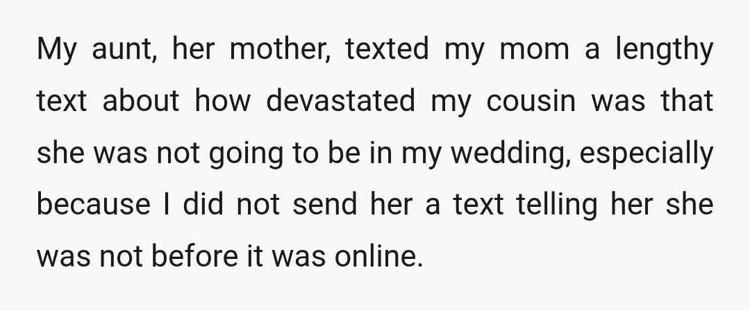 My aunt, her mother, texted my mom a lengthy text about how devastated my cousin was that she was not going to be in my wedding, especially because I did...