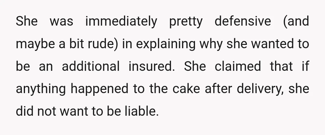She was immediately pretty defensive (and maybe a bit rude) in explaining why she wanted to be an additional insured. She claimed that if anything happened to the cake after...