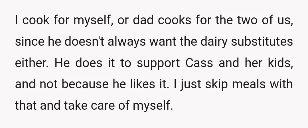 I cook for myself, or dad cooks for the two of us, since he doesn't always want the dairy substitutes either. He does it to support Cass and her kids,...