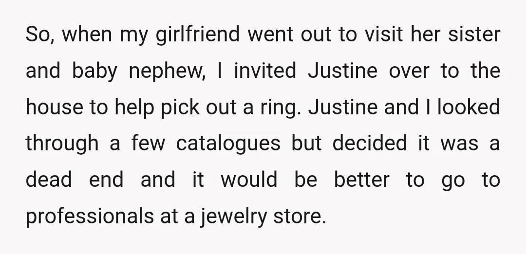 So, when my girlfriend went out to visit her sister and baby nephew, I invited Justine over to the house to help pick out a ring. Justine and I looked...