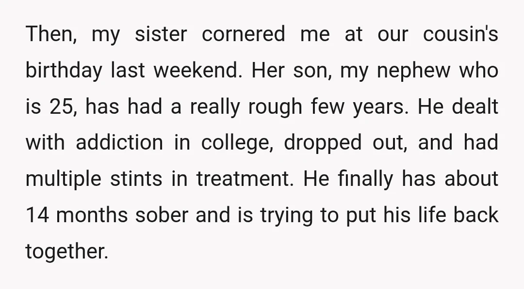 Then, my sister cornered me at our cousin's birthday last weekend. Her son, my nephew who is 25, has had a really rough few years. He dealt with addiction in...