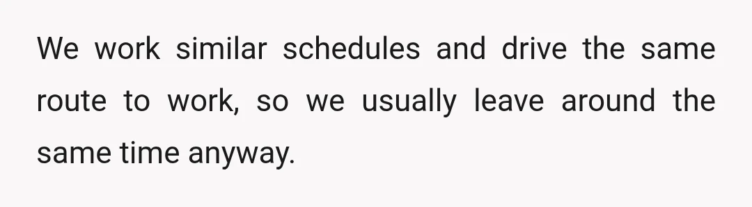 We work similar schedules and drive the same route to work, so we usually leave around the same time anyway.