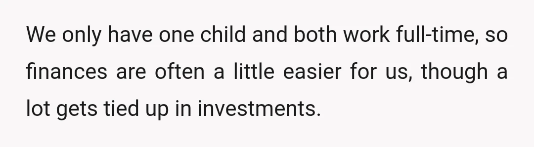 We only have one child and both work full-time, so finances are often a little easier for us, though a lot gets tied up in investments.