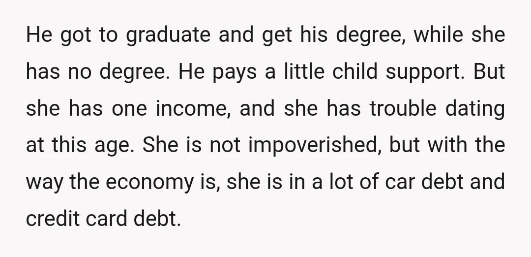 He got to graduate and get his degree, while she has no degree. He pays a little child support. But she has one income, and she has trouble dating at...