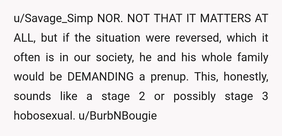 u/Savage_Simp NOR. NOT THAT IT MATTERS AT ALL, but if the situation were reversed, which it often is in our society, he and his whole family would be DEMANDING a...
