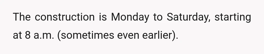 The construction is Monday to Saturday, starting at 8 a.m. (sometimes even earlier).
