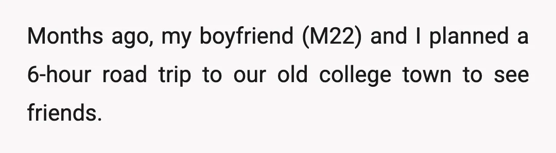 Months ago, my boyfriend (M22) and I planned a 6-hour road trip to our old college town to see friends.