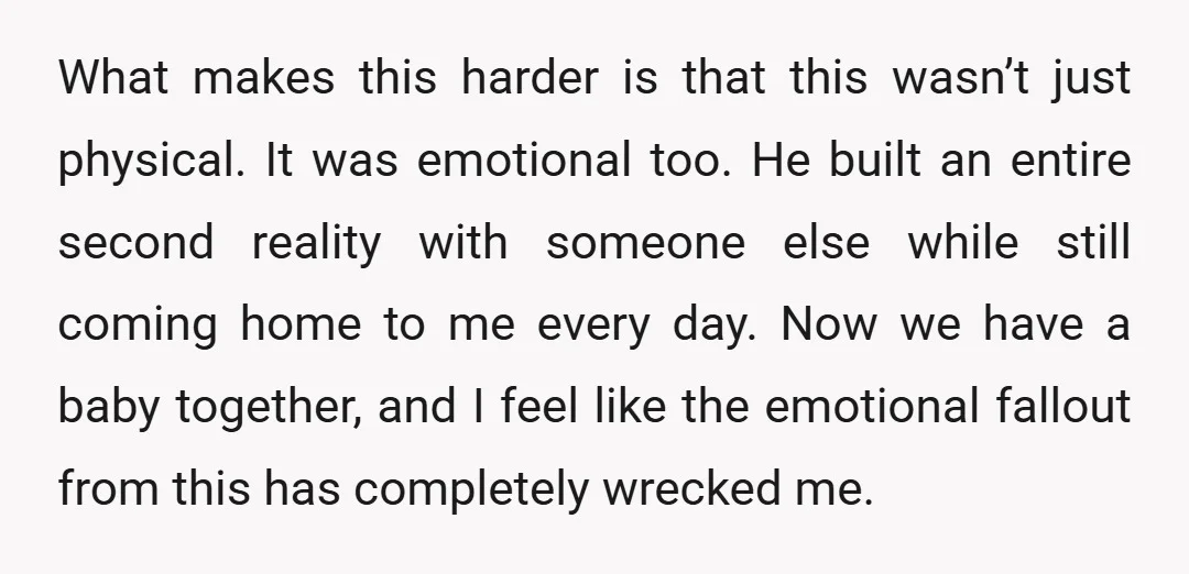 What makes this harder is that this wasn’t just physical. It was emotional too. He built an entire second reality with someone else while still coming home to me every...
