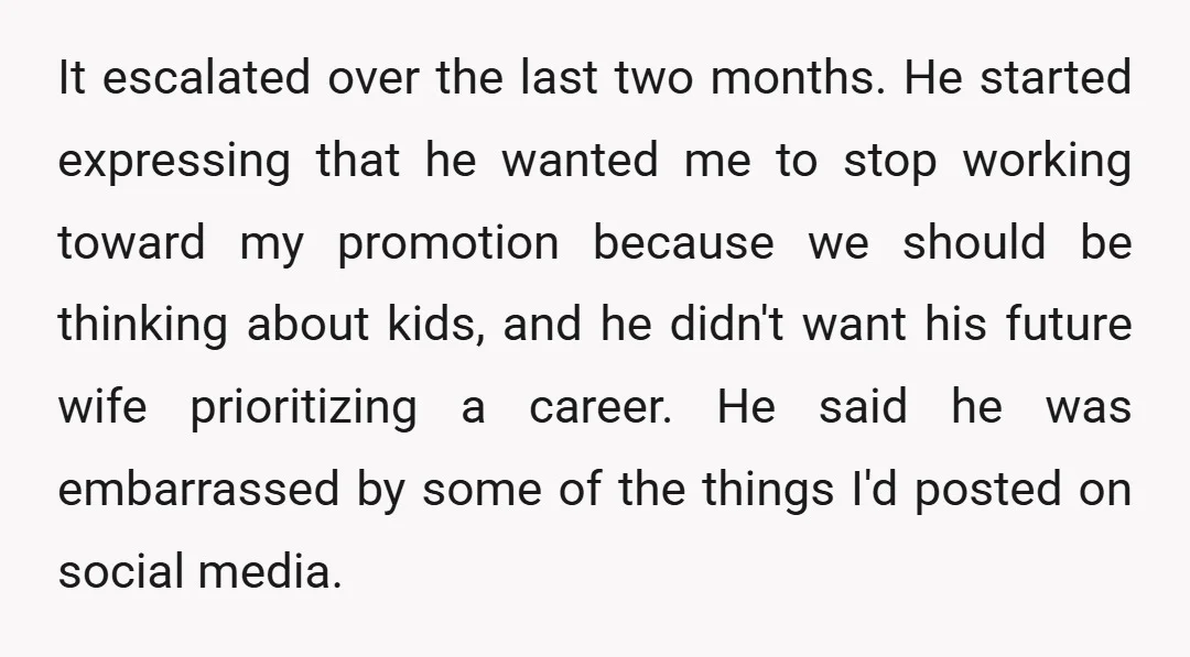It escalated over the last two months. He started expressing that he wanted me to stop working toward my promotion because we should be thinking about kids, and he didn't...
