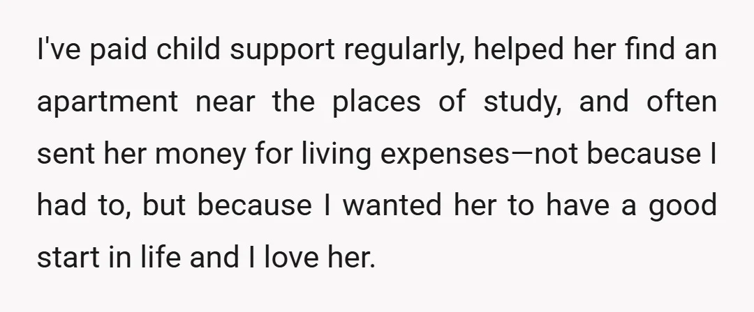I've paid child support regularly, helped her find an apartment near the places of study, and often sent her money for living expenses—not because I had to, but because I...
