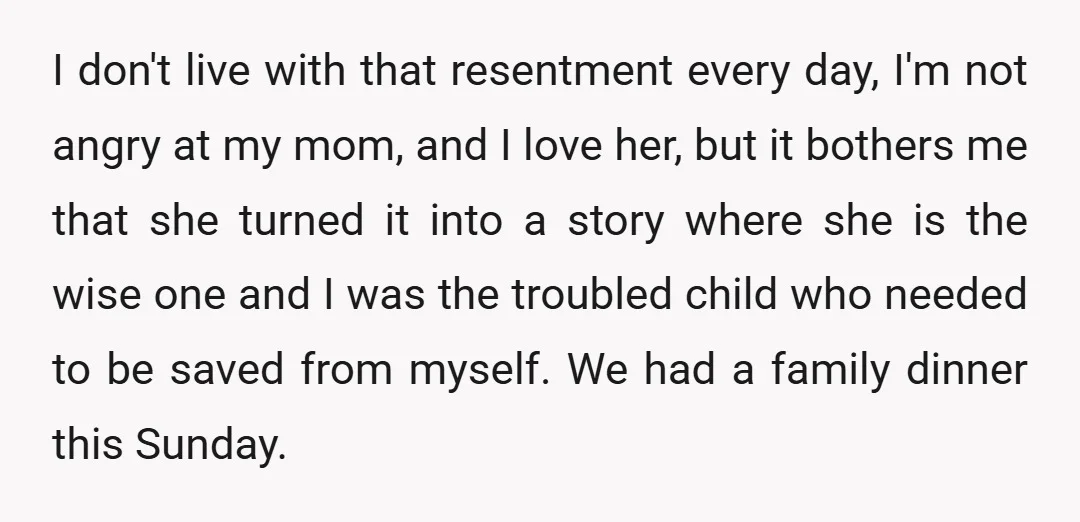 I don't live with that resentment every day, I'm not angry at my mom, and I love her, but it bothers me that she turned it into a story where...