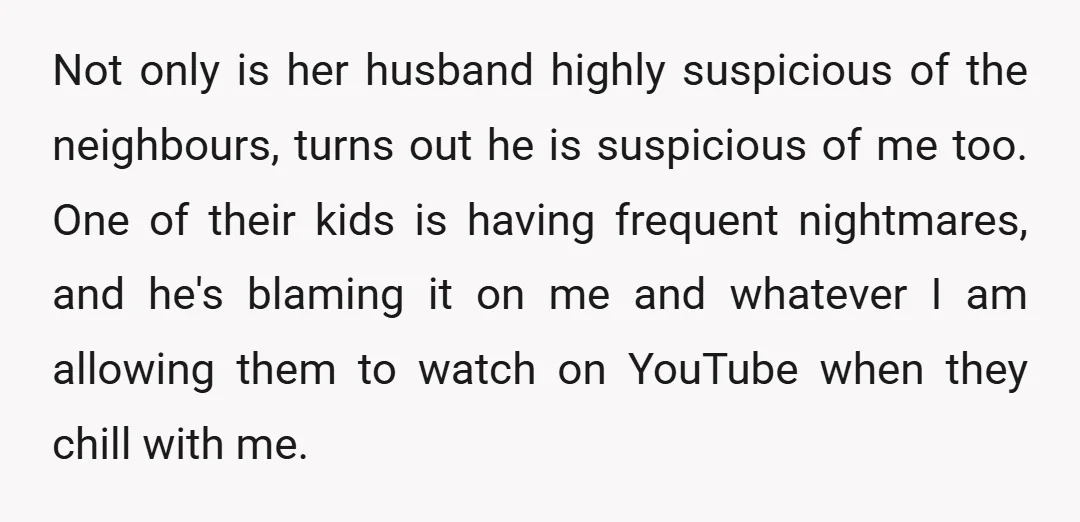 Not only is her husband highly suspicious of the neighbours, turns out he is suspicious of me too. One of their kids is having frequent nightmares, and he's blaming it...