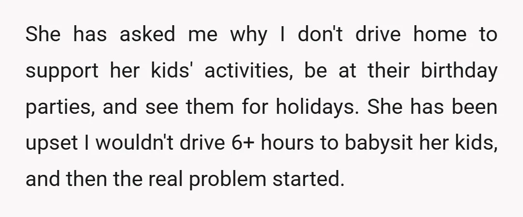 She has asked me why I don't drive home to support her kids' activities, be at their birthday parties, and see them for holidays. She has been upset I wouldn't...