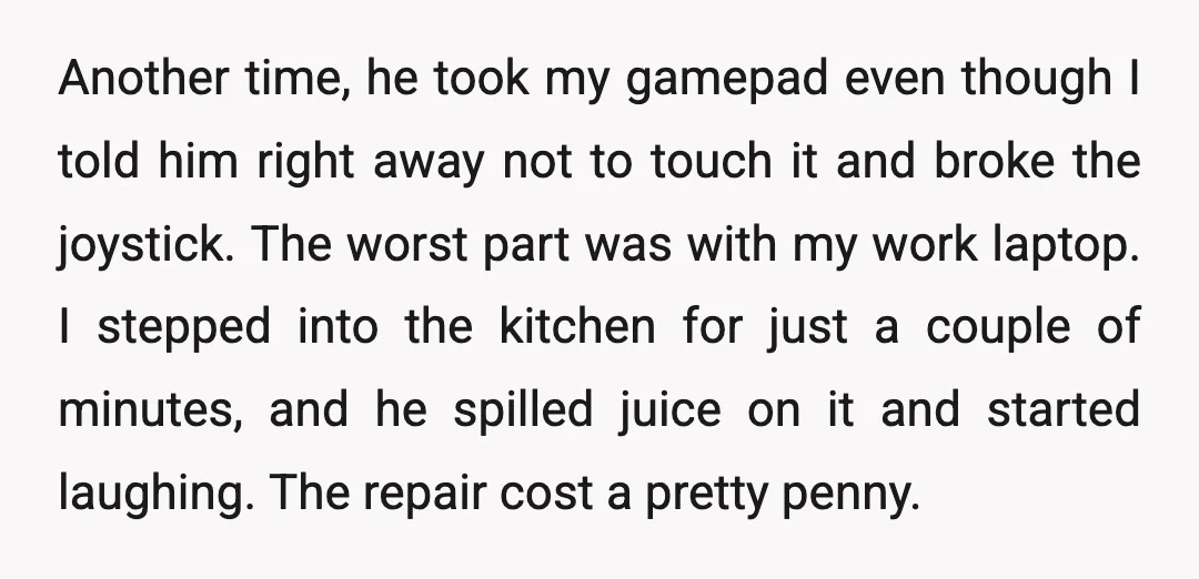 Another time, he took my gamepad even though I told him right away not to touch it and broke the joystick. The worst part was with my work laptop. I...
