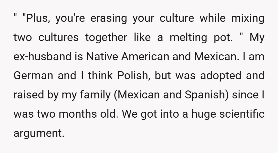 " "Plus, you're erasing your culture while mixing two cultures together like a melting pot. " My ex-husband is Native American and Mexican. I am German and I think Polish,...