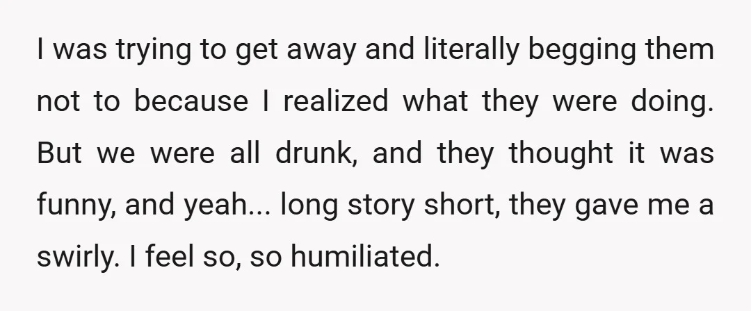 I was trying to get away and literally begging them not to because I realized what they were doing. But we were all drunk, and they thought it was funny,...