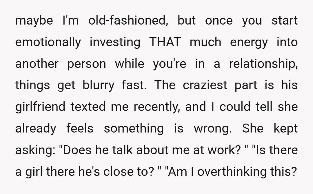 maybe I'm old-fashioned, but once you start emotionally investing THAT much energy into another person while you're in a relationship, things get blurry fast. The craziest part is his girlfriend...