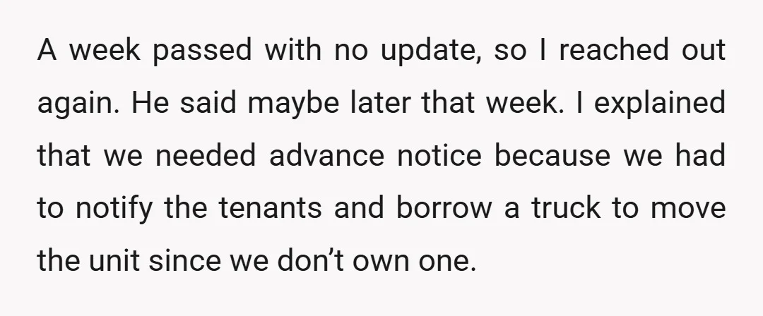A week passed with no update, so I reached out again. He said maybe later that week. I explained that we needed advance notice because we had to notify the...