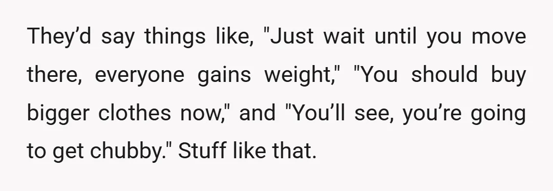 They’d say things like, "Just wait until you move there, everyone gains weight," "You should buy bigger clothes now," and "You’ll see, you’re going to get chubby." Stuff like that.