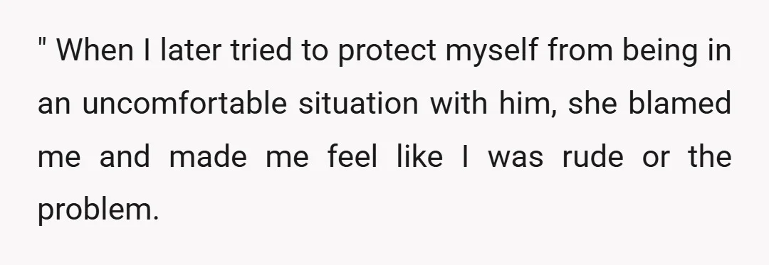 " When I later tried to protect myself from being in an uncomfortable situation with him, she blamed me and made me feel like I was rude or the problem.