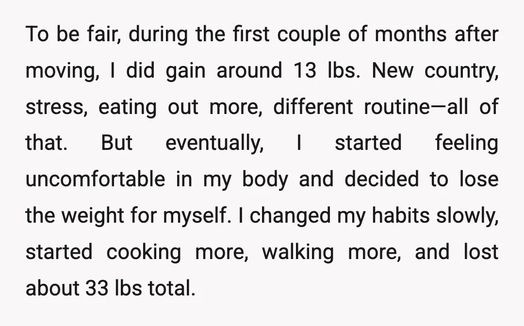 To be fair, during the first couple of months after moving, I did gain around 13 lbs. New country, stress, eating out more, different routine—all of that. But eventually, I...