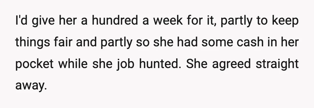I'd give her a hundred a week for it, partly to keep things fair and partly so she had some cash in her pocket while she job hunted. She agreed...