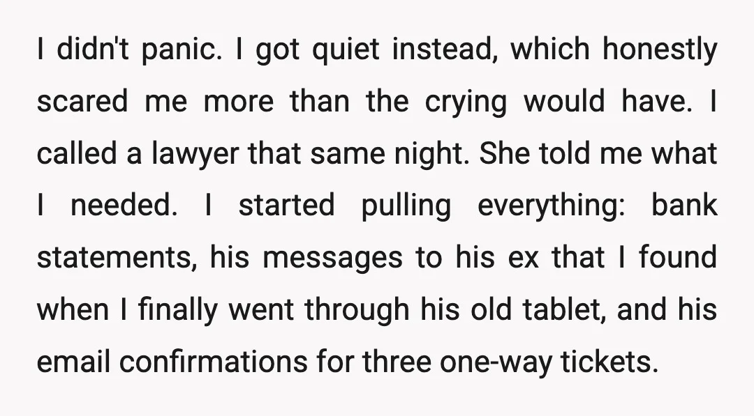 I didn't panic. I got quiet instead, which honestly scared me more than the crying would have. I called a lawyer that same night. She told me what I needed....