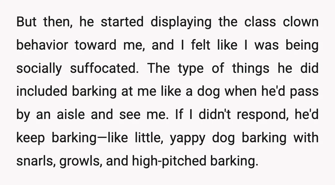 But then, he started displaying the class clown behavior toward me, and I felt like I was being socially suffocated. The type of things he did included barking at me...