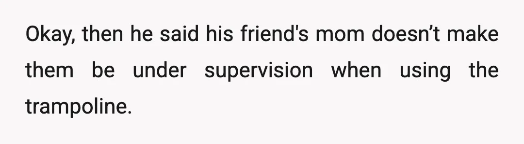 Okay, then he said his friend's mom doesn’t make them be under supervision when using the trampoline.