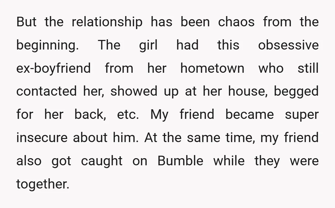 But the relationship has been chaos from the beginning. The girl had this obsessive ex-boyfriend from her hometown who still contacted her, showed up at her house, begged for her...