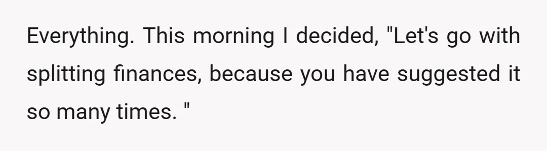 Everything. This morning I decided, "Let's go with splitting finances, because you have suggested it so many times. "